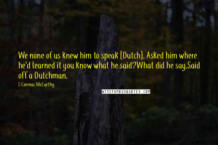 Cormac McCarthy Quotes: We none of us knew him to speak [Dutch]. Asked him where he'd learned it you know what he said?What did he say.Said off a Dutchman.