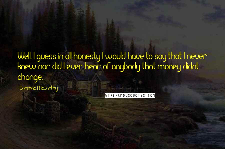 Cormac McCarthy Quotes: Well, I guess in all honesty I would have to say that I never knew nor did I ever hear of anybody that money didnt change.