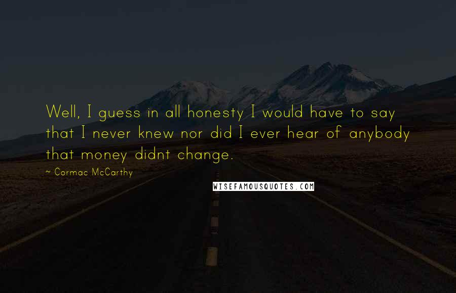 Cormac McCarthy Quotes: Well, I guess in all honesty I would have to say that I never knew nor did I ever hear of anybody that money didnt change.