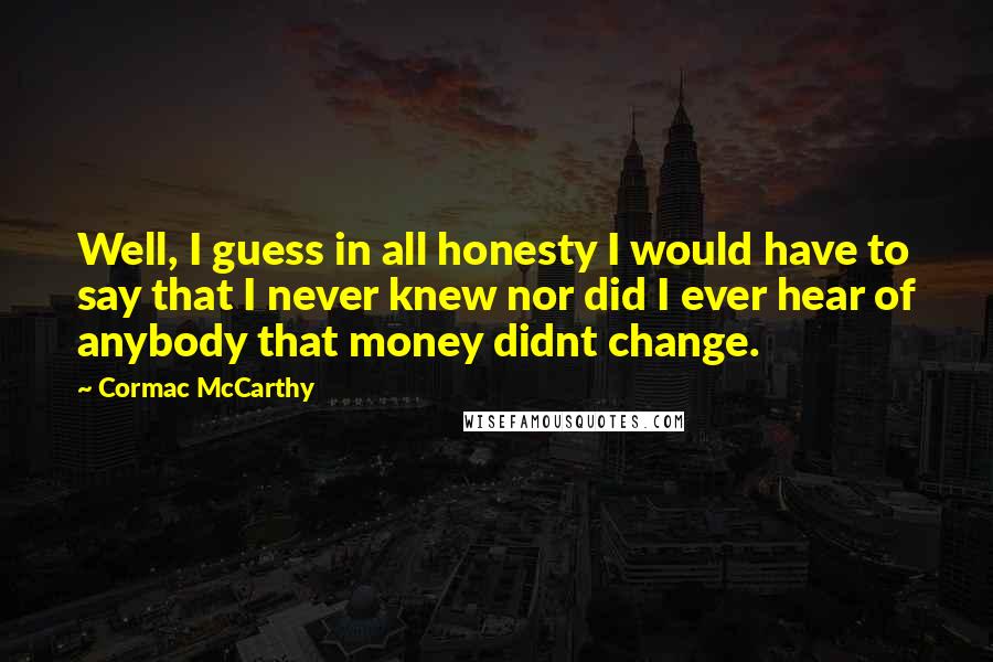 Cormac McCarthy Quotes: Well, I guess in all honesty I would have to say that I never knew nor did I ever hear of anybody that money didnt change.