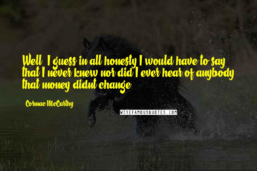 Cormac McCarthy Quotes: Well, I guess in all honesty I would have to say that I never knew nor did I ever hear of anybody that money didnt change.