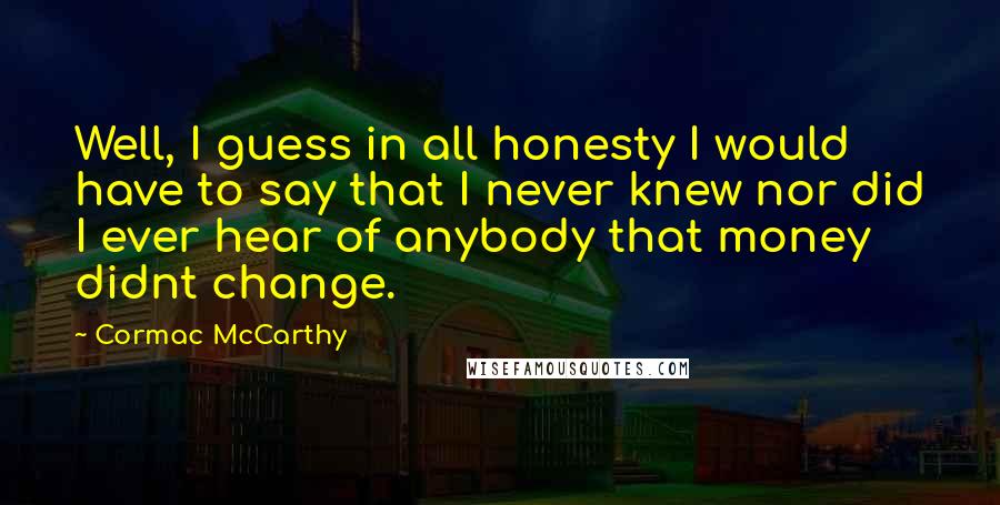 Cormac McCarthy Quotes: Well, I guess in all honesty I would have to say that I never knew nor did I ever hear of anybody that money didnt change.