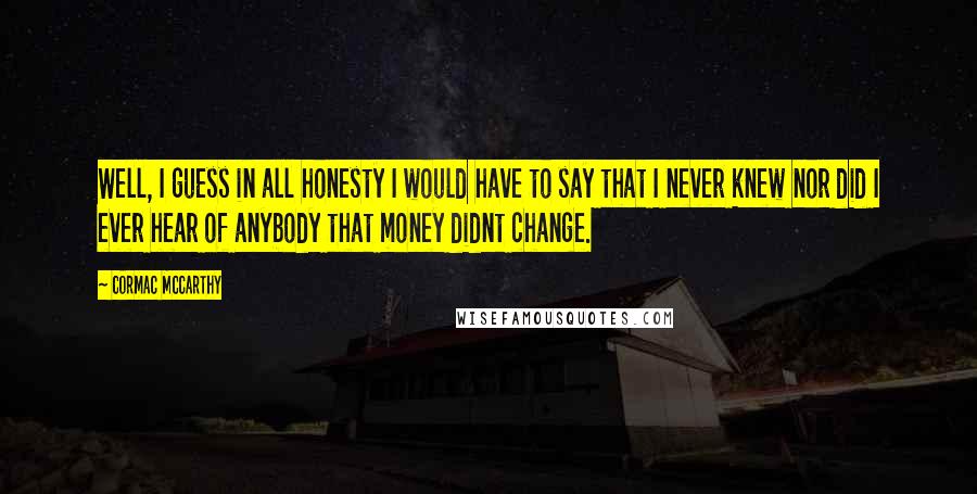 Cormac McCarthy Quotes: Well, I guess in all honesty I would have to say that I never knew nor did I ever hear of anybody that money didnt change.