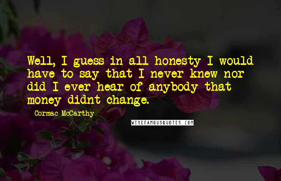 Cormac McCarthy Quotes: Well, I guess in all honesty I would have to say that I never knew nor did I ever hear of anybody that money didnt change.