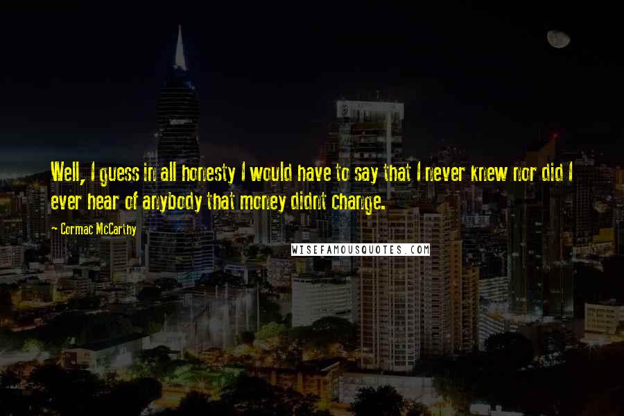 Cormac McCarthy Quotes: Well, I guess in all honesty I would have to say that I never knew nor did I ever hear of anybody that money didnt change.