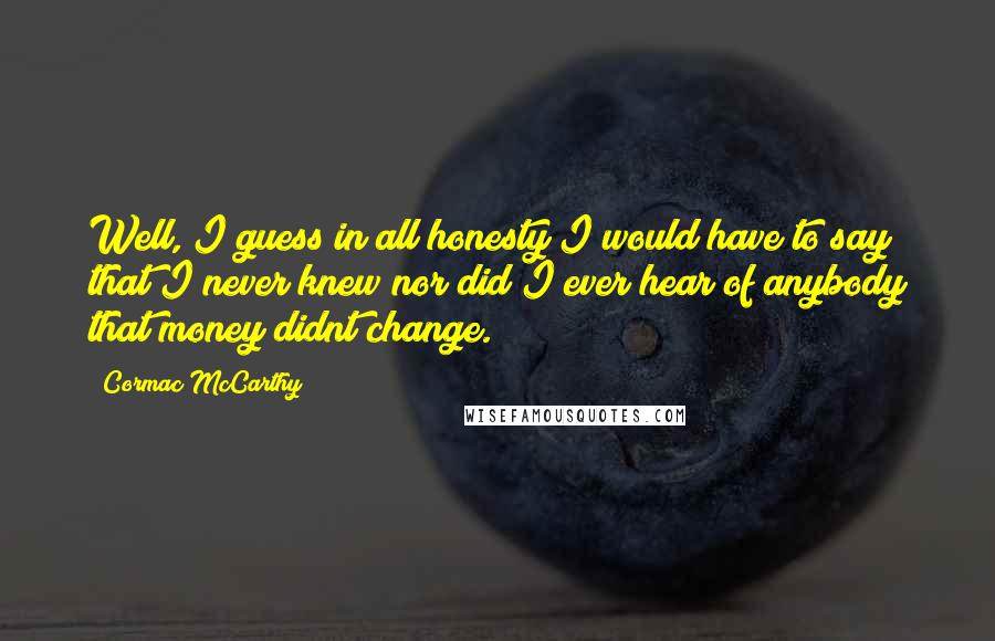 Cormac McCarthy Quotes: Well, I guess in all honesty I would have to say that I never knew nor did I ever hear of anybody that money didnt change.