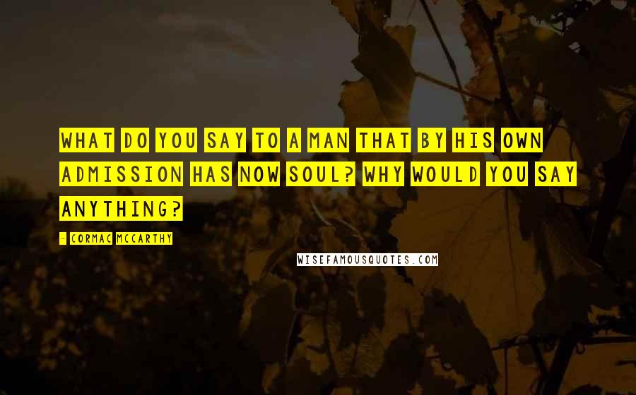 Cormac McCarthy Quotes: What do you say to a man that by his own admission has now soul? Why would you say anything?