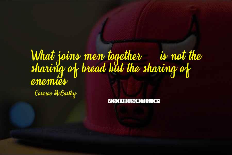 Cormac McCarthy Quotes: What joins men together ... is not the sharing of bread but the sharing of enemies.