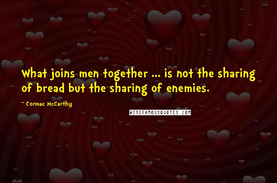 Cormac McCarthy Quotes: What joins men together ... is not the sharing of bread but the sharing of enemies.