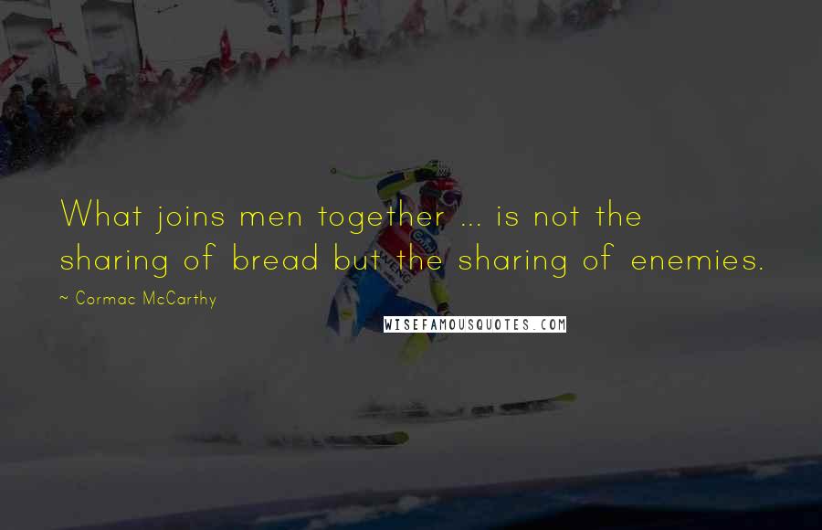 Cormac McCarthy Quotes: What joins men together ... is not the sharing of bread but the sharing of enemies.