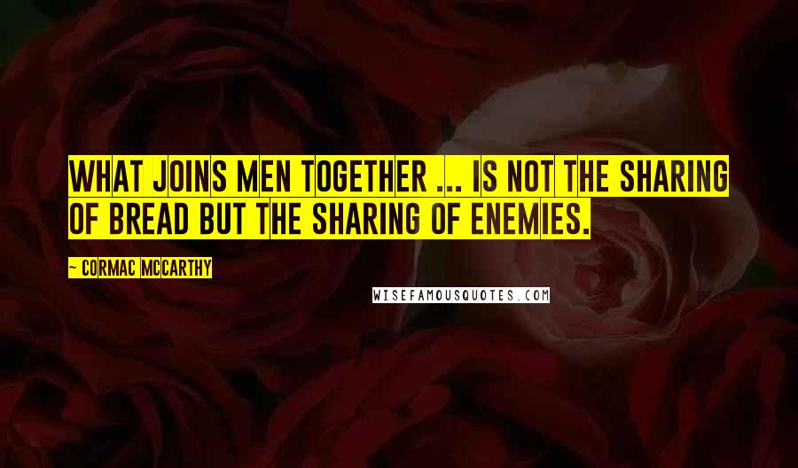 Cormac McCarthy Quotes: What joins men together ... is not the sharing of bread but the sharing of enemies.