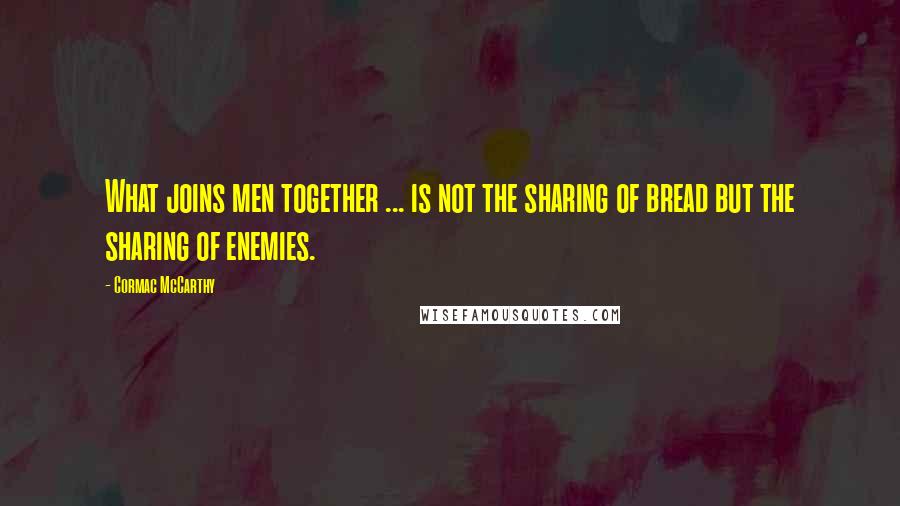 Cormac McCarthy Quotes: What joins men together ... is not the sharing of bread but the sharing of enemies.