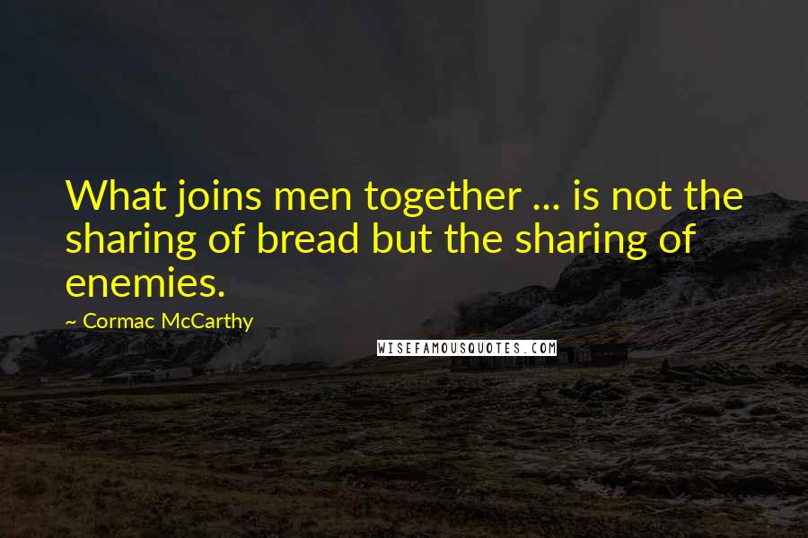 Cormac McCarthy Quotes: What joins men together ... is not the sharing of bread but the sharing of enemies.