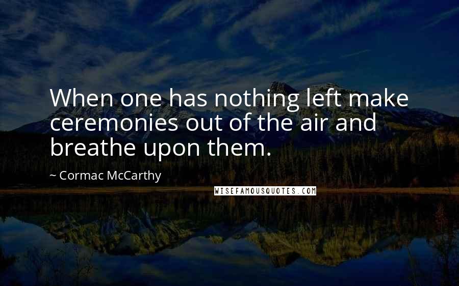 Cormac McCarthy Quotes: When one has nothing left make ceremonies out of the air and breathe upon them.