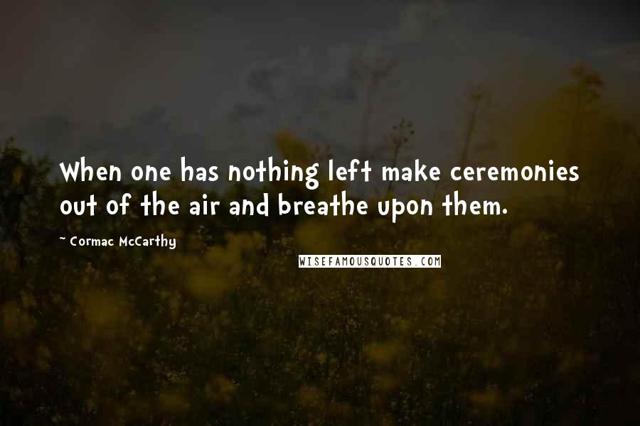 Cormac McCarthy Quotes: When one has nothing left make ceremonies out of the air and breathe upon them.