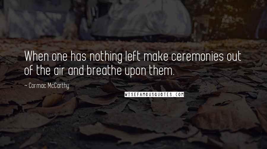 Cormac McCarthy Quotes: When one has nothing left make ceremonies out of the air and breathe upon them.