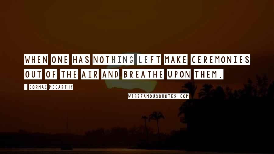 Cormac McCarthy Quotes: When one has nothing left make ceremonies out of the air and breathe upon them.