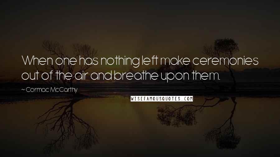 Cormac McCarthy Quotes: When one has nothing left make ceremonies out of the air and breathe upon them.