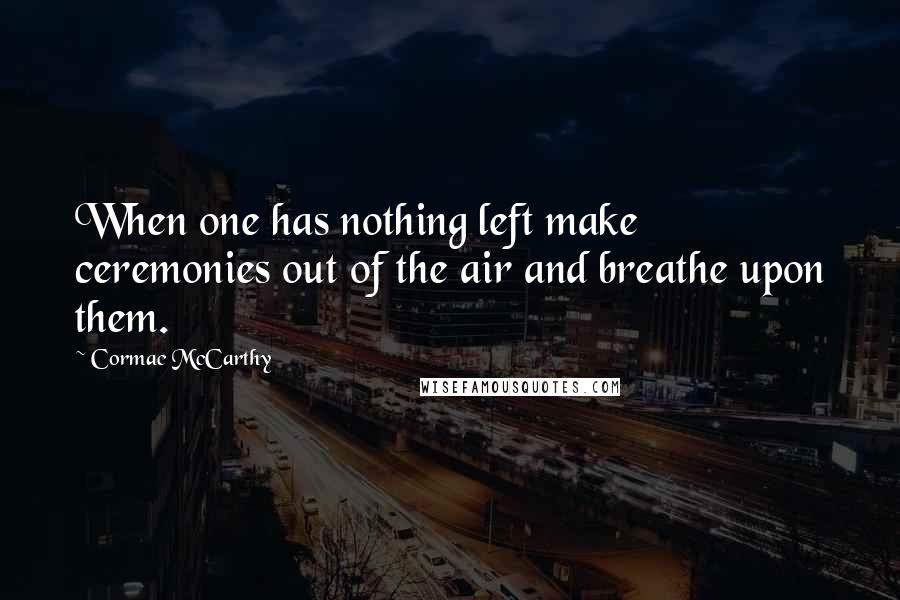 Cormac McCarthy Quotes: When one has nothing left make ceremonies out of the air and breathe upon them.