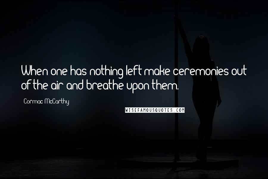 Cormac McCarthy Quotes: When one has nothing left make ceremonies out of the air and breathe upon them.