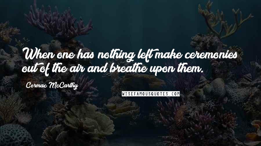 Cormac McCarthy Quotes: When one has nothing left make ceremonies out of the air and breathe upon them.