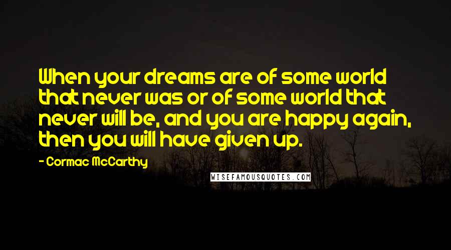 Cormac McCarthy Quotes: When your dreams are of some world that never was or of some world that never will be, and you are happy again, then you will have given up.