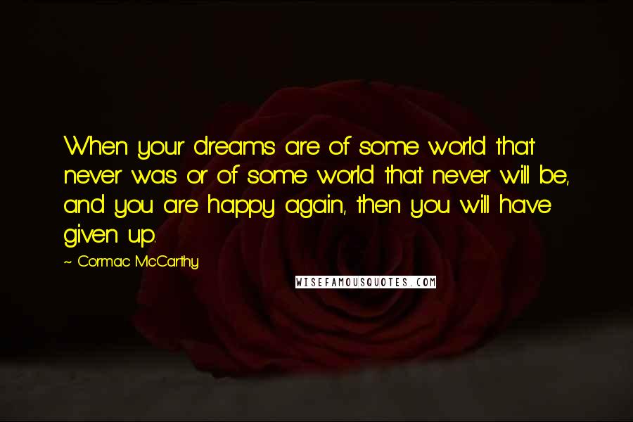 Cormac McCarthy Quotes: When your dreams are of some world that never was or of some world that never will be, and you are happy again, then you will have given up.