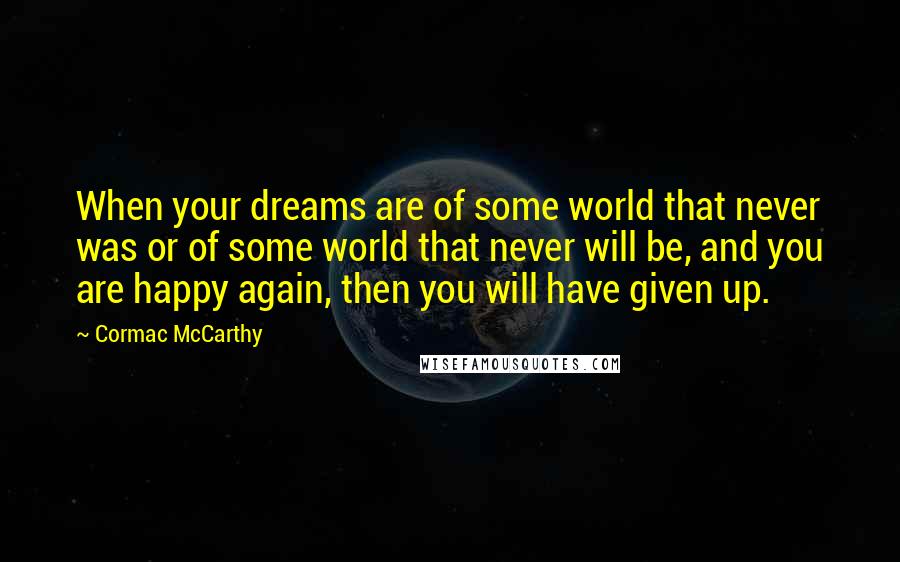 Cormac McCarthy Quotes: When your dreams are of some world that never was or of some world that never will be, and you are happy again, then you will have given up.