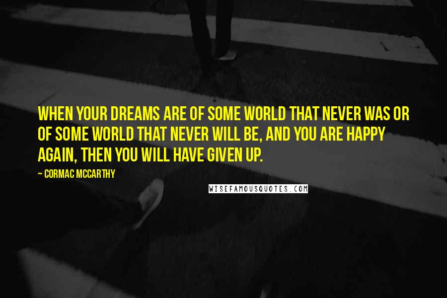 Cormac McCarthy Quotes: When your dreams are of some world that never was or of some world that never will be, and you are happy again, then you will have given up.