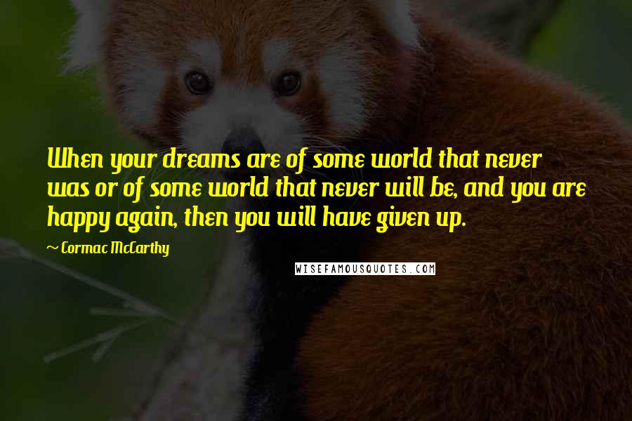 Cormac McCarthy Quotes: When your dreams are of some world that never was or of some world that never will be, and you are happy again, then you will have given up.