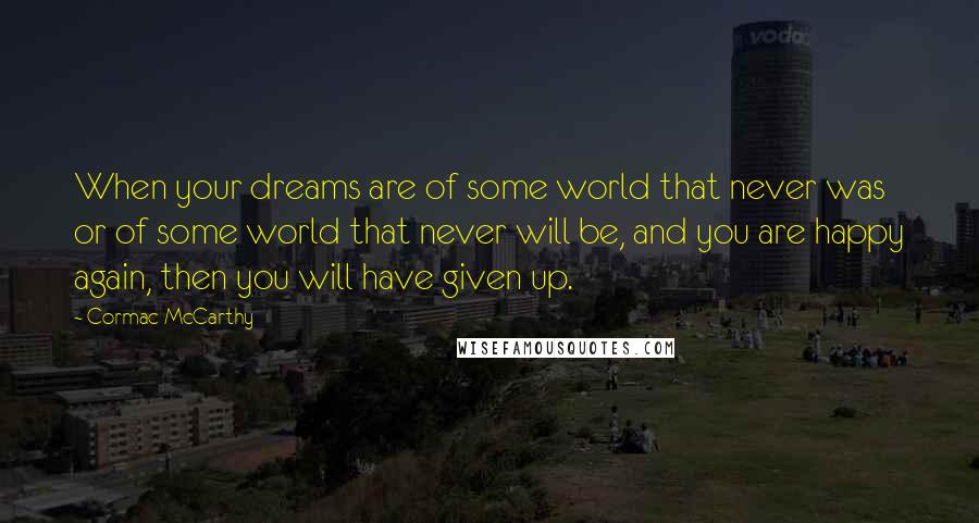 Cormac McCarthy Quotes: When your dreams are of some world that never was or of some world that never will be, and you are happy again, then you will have given up.