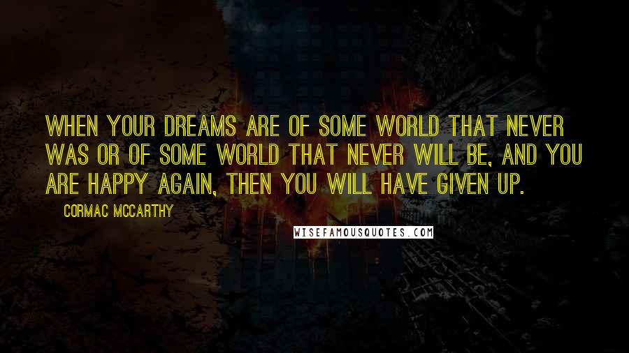 Cormac McCarthy Quotes: When your dreams are of some world that never was or of some world that never will be, and you are happy again, then you will have given up.