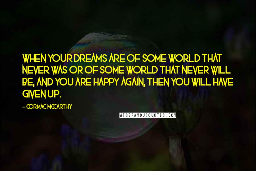 Cormac McCarthy Quotes: When your dreams are of some world that never was or of some world that never will be, and you are happy again, then you will have given up.