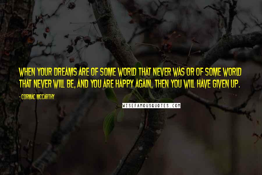 Cormac McCarthy Quotes: When your dreams are of some world that never was or of some world that never will be, and you are happy again, then you will have given up.