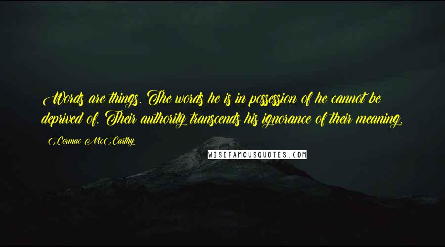 Cormac McCarthy Quotes: Words are things. The words he is in possession of he cannot be deprived of. Their authority transcends his ignorance of their meaning.