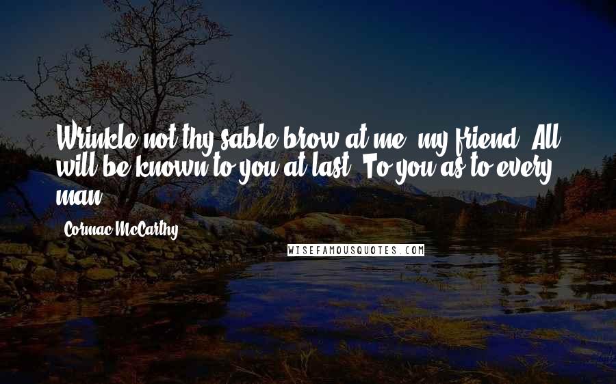 Cormac McCarthy Quotes: Wrinkle not thy sable brow at me, my friend. All will be known to you at last. To you as to every man.