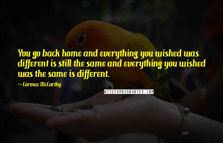 Cormac McCarthy Quotes: You go back home and everything you wished was different is still the same and everything you wished was the same is different.