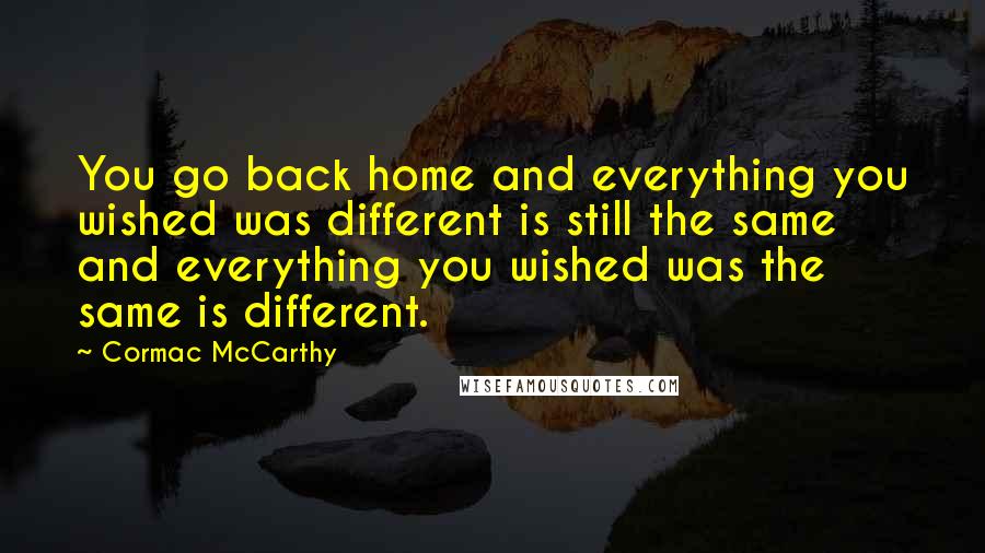 Cormac McCarthy Quotes: You go back home and everything you wished was different is still the same and everything you wished was the same is different.