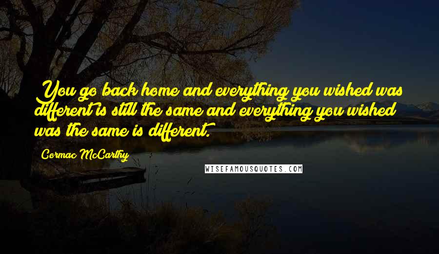 Cormac McCarthy Quotes: You go back home and everything you wished was different is still the same and everything you wished was the same is different.