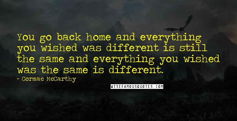 Cormac McCarthy Quotes: You go back home and everything you wished was different is still the same and everything you wished was the same is different.