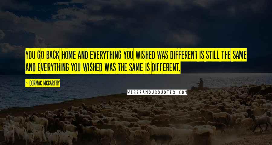 Cormac McCarthy Quotes: You go back home and everything you wished was different is still the same and everything you wished was the same is different.