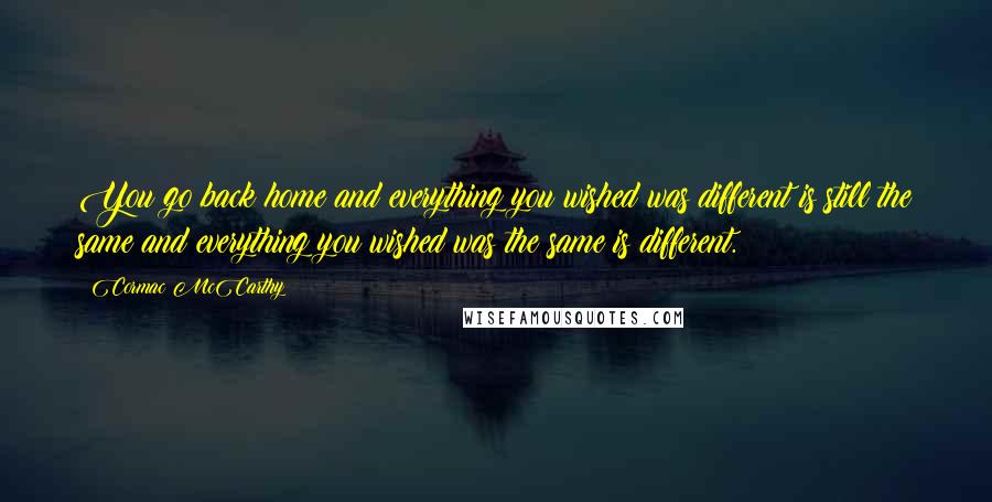 Cormac McCarthy Quotes: You go back home and everything you wished was different is still the same and everything you wished was the same is different.