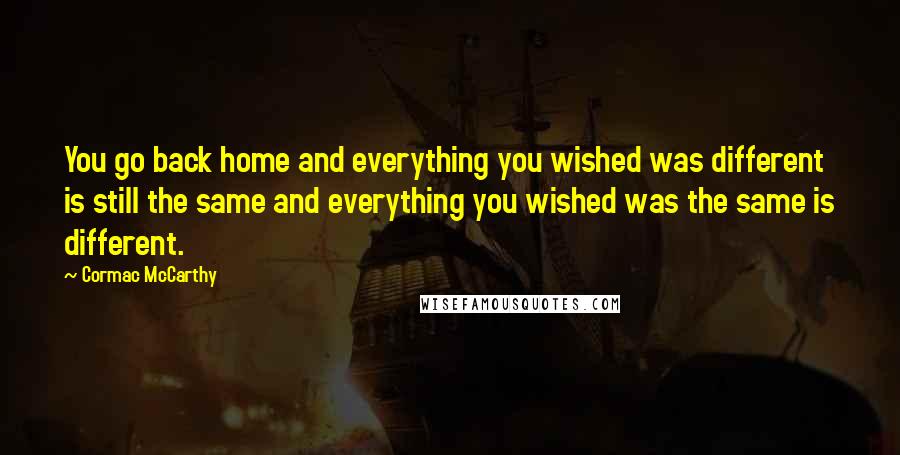 Cormac McCarthy Quotes: You go back home and everything you wished was different is still the same and everything you wished was the same is different.