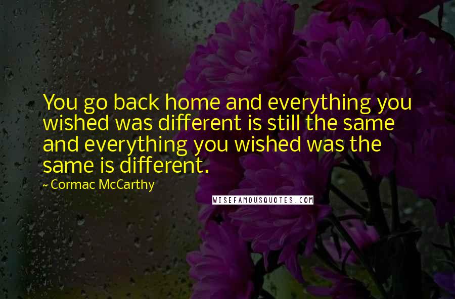 Cormac McCarthy Quotes: You go back home and everything you wished was different is still the same and everything you wished was the same is different.