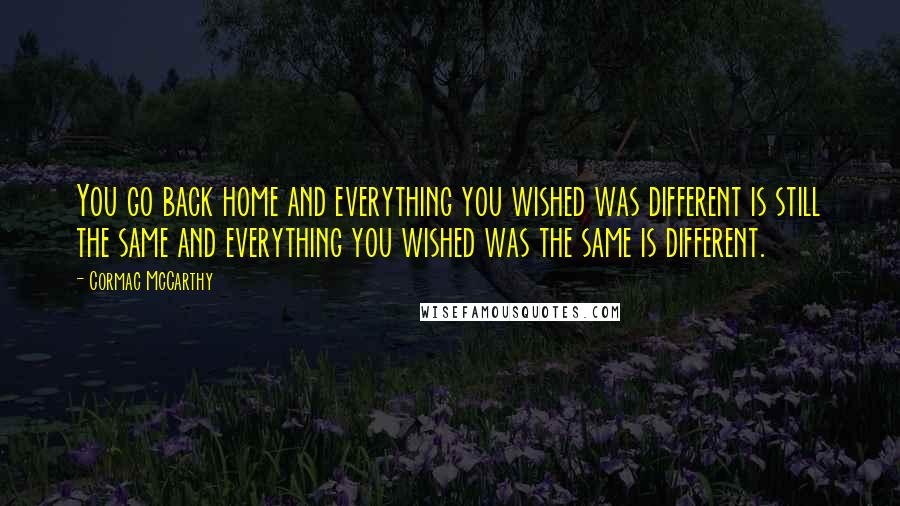 Cormac McCarthy Quotes: You go back home and everything you wished was different is still the same and everything you wished was the same is different.