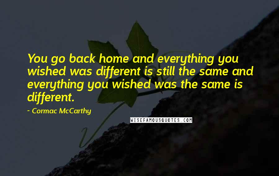 Cormac McCarthy Quotes: You go back home and everything you wished was different is still the same and everything you wished was the same is different.