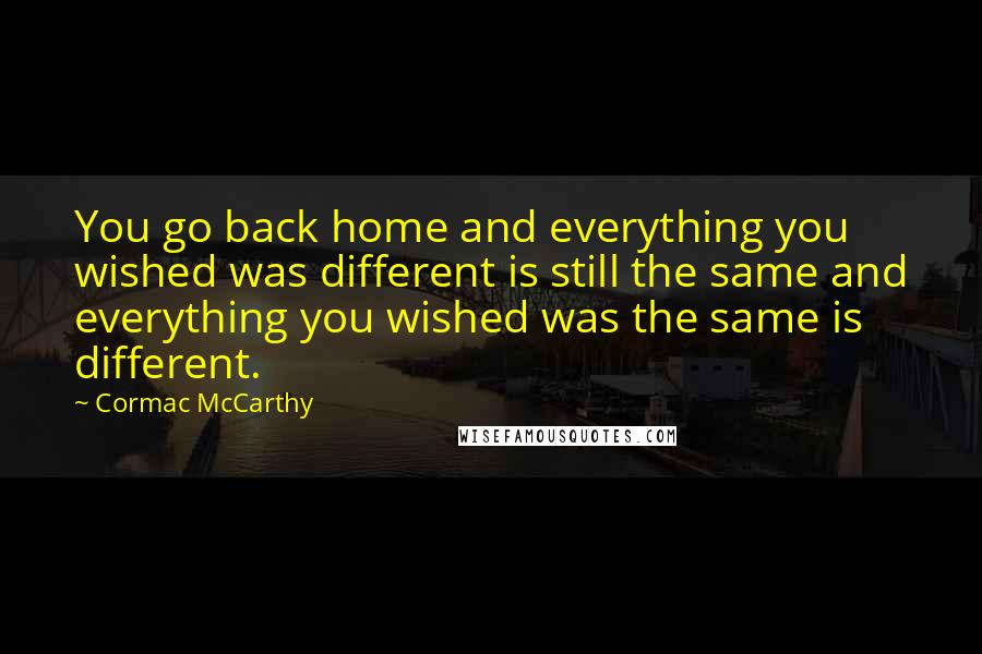 Cormac McCarthy Quotes: You go back home and everything you wished was different is still the same and everything you wished was the same is different.