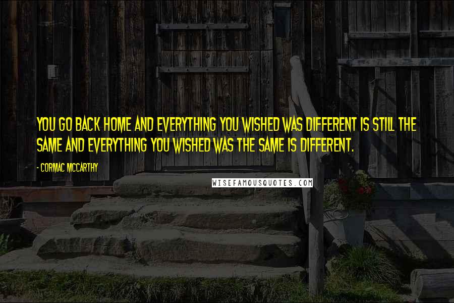 Cormac McCarthy Quotes: You go back home and everything you wished was different is still the same and everything you wished was the same is different.