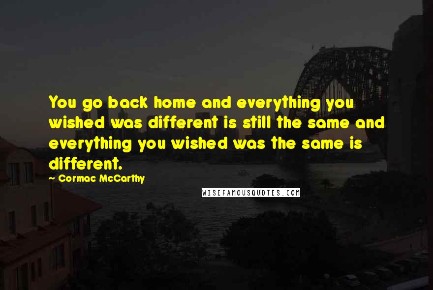 Cormac McCarthy Quotes: You go back home and everything you wished was different is still the same and everything you wished was the same is different.