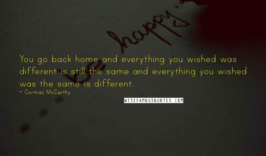 Cormac McCarthy Quotes: You go back home and everything you wished was different is still the same and everything you wished was the same is different.